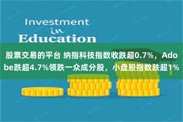 股票交易的平台 纳指科技指数收跌超0.7%，Adobe跌超4.7%领跌一众成分股，小盘股指数跌超1%