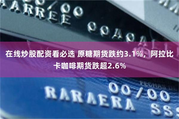 在线炒股配资看必选 原糖期货跌约3.1%，阿拉比卡咖啡期货跌超2.6%