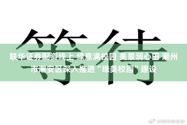联华证券配资线上 绿意满校园 美景润心田 潮州市潮安区深入推进“绿美校园”建设