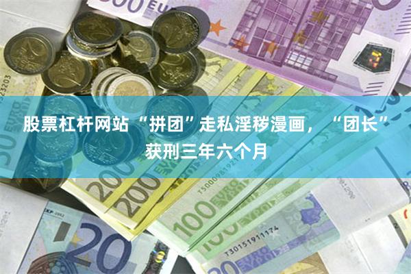 股票杠杆网站 “拼团”走私淫秽漫画， “团长”获刑三年六个月