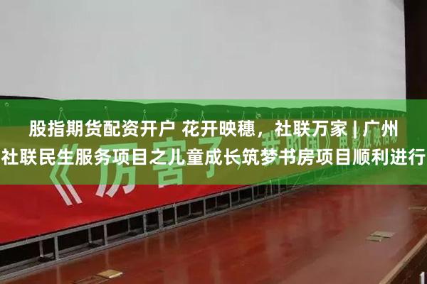 股指期货配资开户 花开映穗,社联万家 | 广州社联民生服务项目之儿童成长筑梦书房项目顺利进行