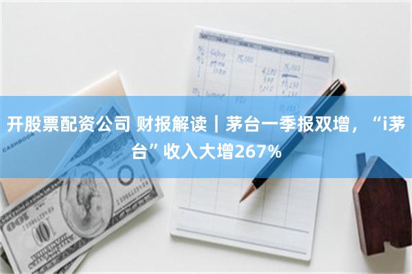 开股票配资公司 财报解读｜茅台一季报双增，“i茅台”收入大增267%