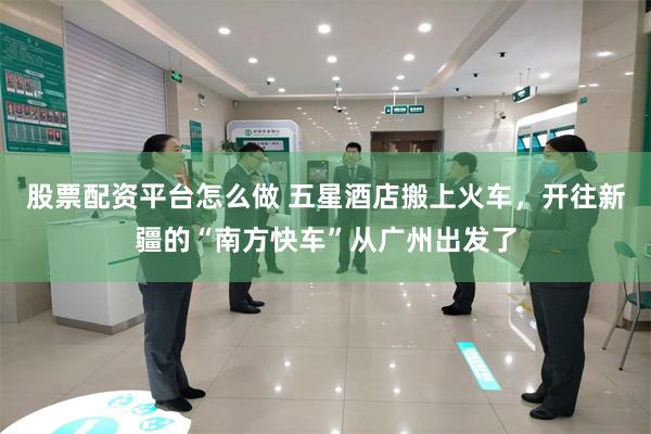 股票配资平台怎么做 五星酒店搬上火车，开往新疆的“南方快车”从广州出发了