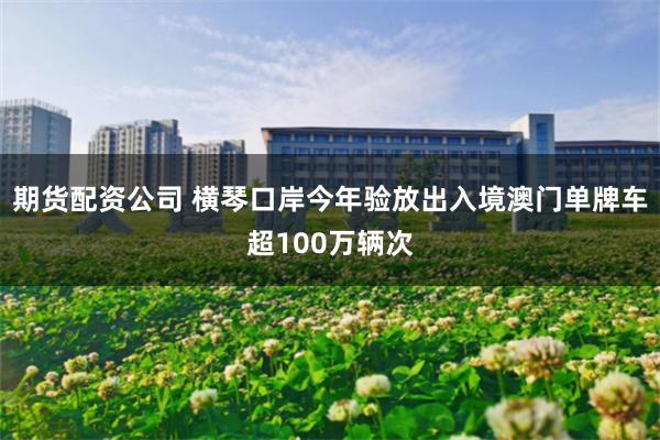 期货配资公司 横琴口岸今年验放出入境澳门单牌车超100万辆次