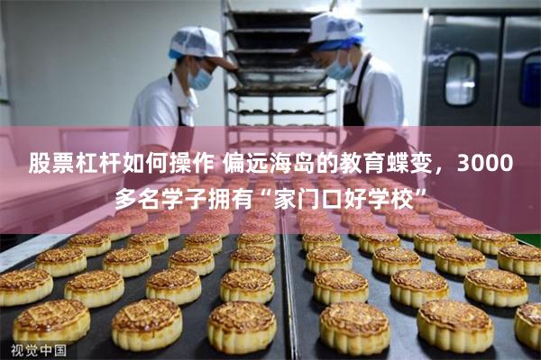 股票杠杆如何操作 偏远海岛的教育蝶变，3000多名学子拥有“家门口好学校”