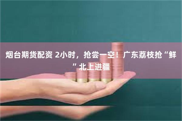 烟台期货配资 2小时，抢尝一空！广东荔枝抢“鲜”北上进疆