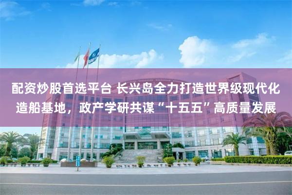 配资炒股首选平台 长兴岛全力打造世界级现代化造船基地，政产学研共谋“十五五”高质量发展
