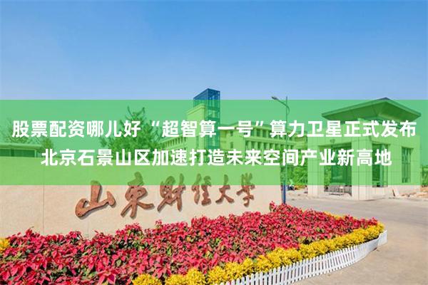 股票配资哪儿好 “超智算一号”算力卫星正式发布 北京石景山区加速打造未来空间产业新高地