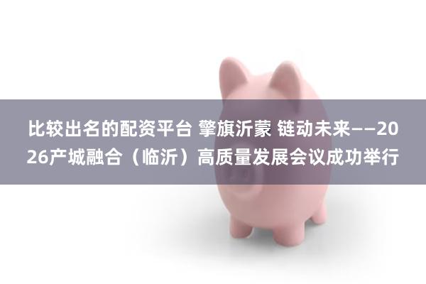 比较出名的配资平台 擎旗沂蒙 链动未来——2026产城融合（临沂）高质量发展会议成功举行