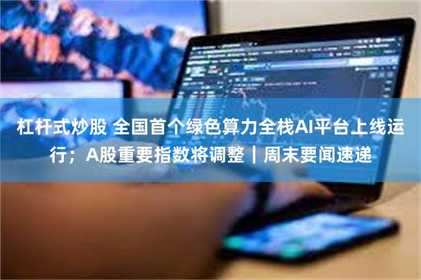 杠杆式炒股 全国首个绿色算力全栈AI平台上线运行;A股重要指数将调整|周末要闻速递