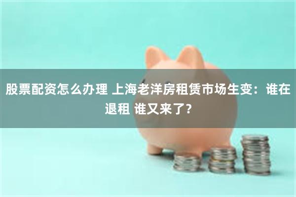 股票配资怎么办理 上海老洋房租赁市场生变：谁在退租 谁又来了？