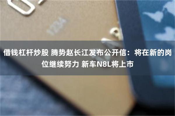 借钱杠杆炒股 腾势赵长江发布公开信：将在新的岗位继续努力 新车N8L将上市