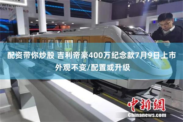 配资带你炒股 吉利帝豪400万纪念款7月9日上市 外观不变/配置或升级