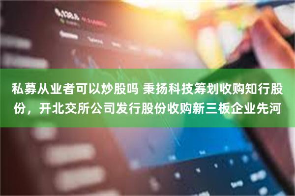 私募从业者可以炒股吗 秉扬科技筹划收购知行股份，开北交所公司发行股份收购新三板企业先河