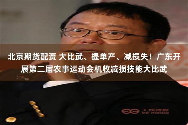 北京期货配资 大比武、提单产、减损失！广东开展第二届农事运动会机收减损技能大比武