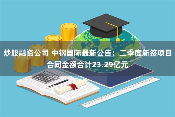 炒股融资公司 中钢国际最新公告：二季度新签项目合同金额合计23.29亿元