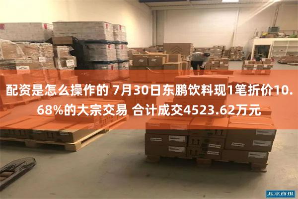 配资是怎么操作的 7月30日东鹏饮料现1笔折价10.68%的大宗交易 合计成交4523.62万元