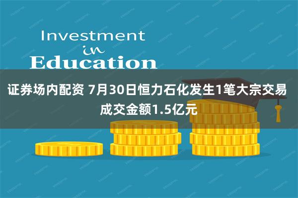 证券场内配资 7月30日恒力石化发生1笔大宗交易 成交金额1.5亿元