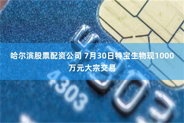 哈尔滨股票配资公司 7月30日特宝生物现1000万元大宗交易