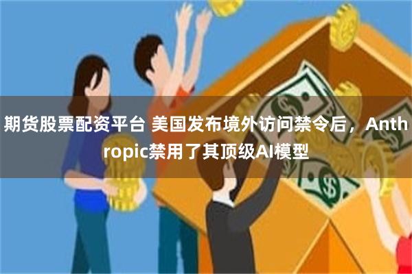 期货股票配资平台 美国发布境外访问禁令后，Anthropic禁用了其顶级AI模型