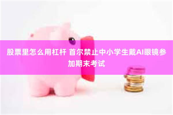 股票里怎么用杠杆 首尔禁止中小学生戴AI眼镜参加期末考试