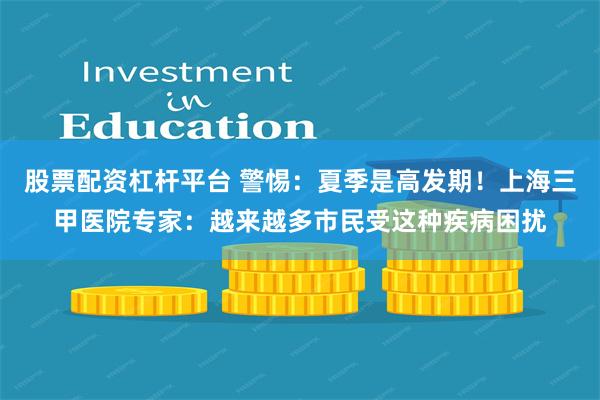 股票配资杠杆平台 警惕：夏季是高发期！上海三甲医院专家：越来越多市民受这种疾病困扰