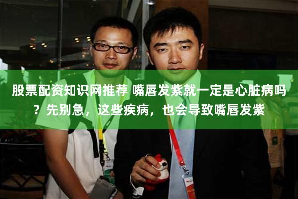 股票配资知识网推荐 嘴唇发紫就一定是心脏病吗？先别急，这些疾病，也会导致嘴唇发紫