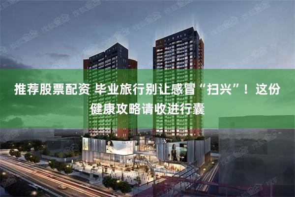 推荐股票配资 毕业旅行别让感冒“扫兴”！这份健康攻略请收进行囊