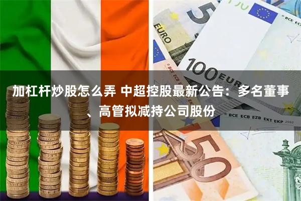 加杠杆炒股怎么弄 中超控股最新公告：多名董事、高管拟减持公司股份