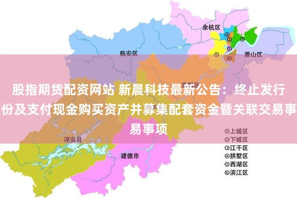股指期货配资网站 新晨科技最新公告：终止发行股份及支付现金购买资产并募集配套资金暨关联交易事项