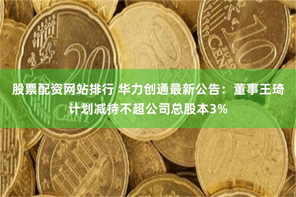 股票配资网站排行 华力创通最新公告：董事王琦计划减持不超公司总股本3%