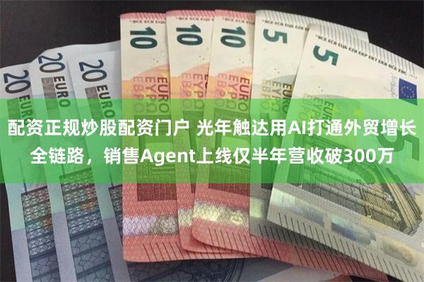 配资正规炒股配资门户 光年触达用AI打通外贸增长全链路，销售Agent上线仅半年营收破300万