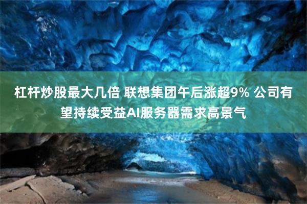 杠杆炒股最大几倍 联想集团午后涨超9% 公司有望持续受益AI服务器需求高景气