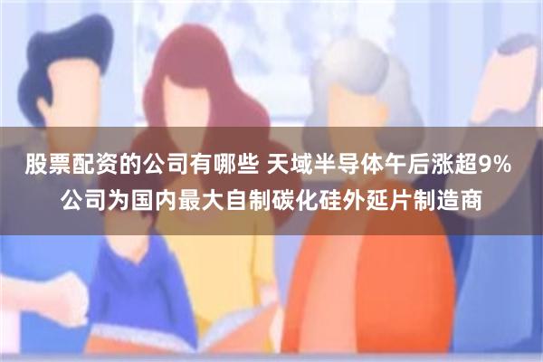 股票配资的公司有哪些 天域半导体午后涨超9% 公司为国内最大自制碳化硅外延片制造商
