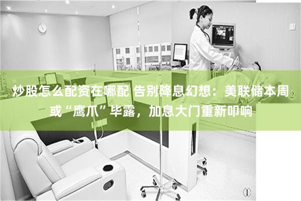 炒股怎么配资在哪配 告别降息幻想：美联储本周或“鹰爪”毕露，加息大门重新叩响