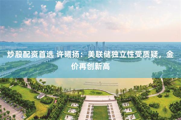 炒股配资首选 许曦扬：美联储独立性受质疑，金价再创新高