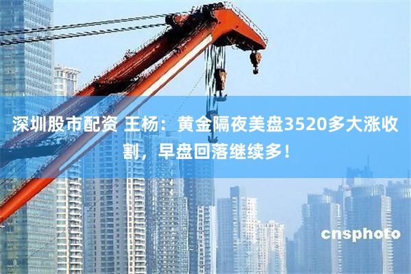 深圳股市配资 王杨：黄金隔夜美盘3520多大涨收割，早盘回落继续多！