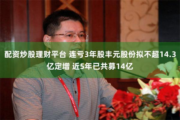 配资炒股理财平台 连亏3年股丰元股份拟不超14.3亿定增 近5年已共募14亿
