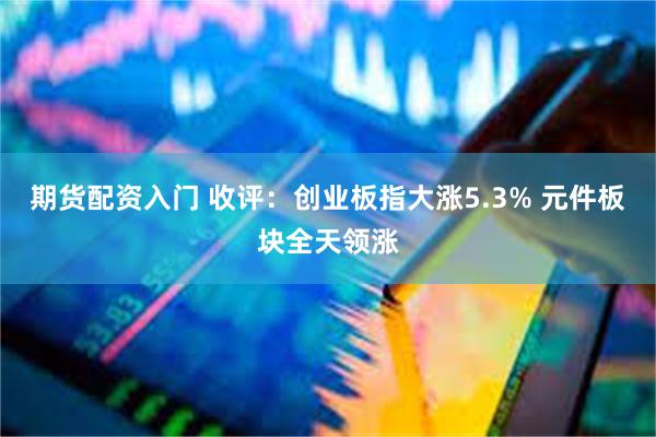期货配资入门 收评：创业板指大涨5.3% 元件板块全天领涨