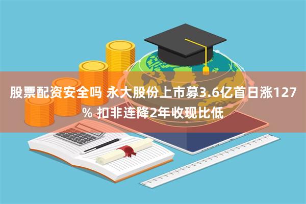 股票配资安全吗 永大股份上市募3.6亿首日涨127% 扣非连降2年收现比低