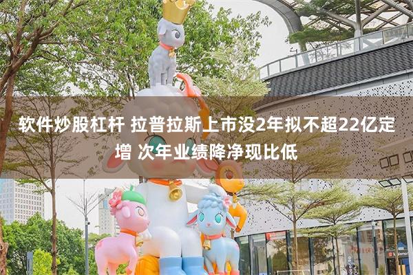 软件炒股杠杆 拉普拉斯上市没2年拟不超22亿定增 次年业绩降净现比低