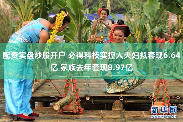 配资实盘炒股开户 必得科技实控人夫妇拟套现6.64亿 家族去年套现8.97亿