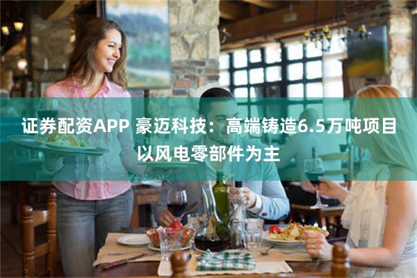 证券配资APP 豪迈科技：高端铸造6.5万吨项目以风电零部件为主