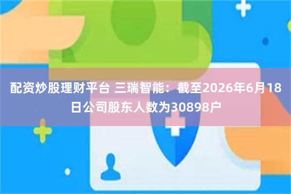 配资炒股理财平台 三瑞智能：截至2026年6月18日公司股东人数为30898户