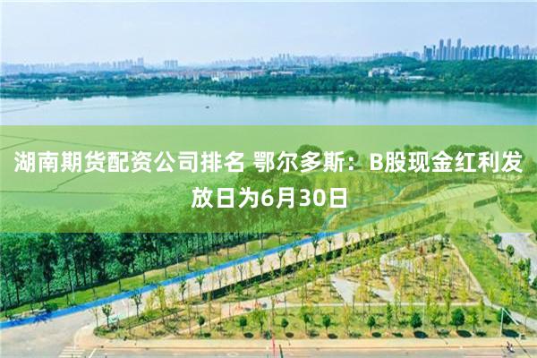 湖南期货配资公司排名 鄂尔多斯：B股现金红利发放日为6月30日
