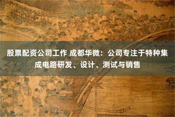 股票配资公司工作 成都华微：公司专注于特种集成电路研发、设计、测试与销售