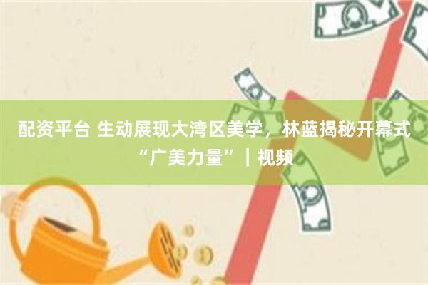 配资平台 生动展现大湾区美学，林蓝揭秘开幕式“广美力量”｜视频