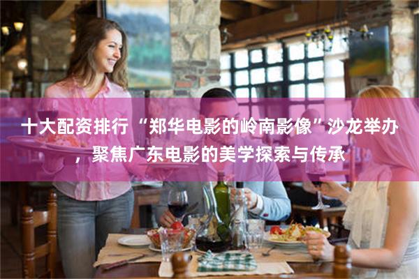十大配资排行 “郑华电影的岭南影像”沙龙举办，聚焦广东电影的美学探索与传承