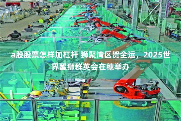 a股股票怎样加杠杆 狮聚湾区贺全运，2025世界醒狮群英会在穗举办