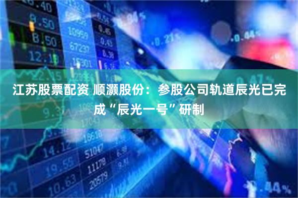 江苏股票配资 顺灏股份：参股公司轨道辰光已完成“辰光一号”研制